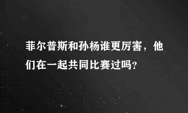 菲尔普斯和孙杨谁更厉害，他们在一起共同比赛过吗？