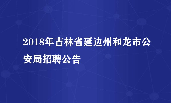 2018年吉林省延边州和龙市公安局招聘公告