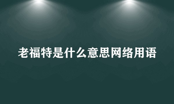 老福特是什么意思网络用语