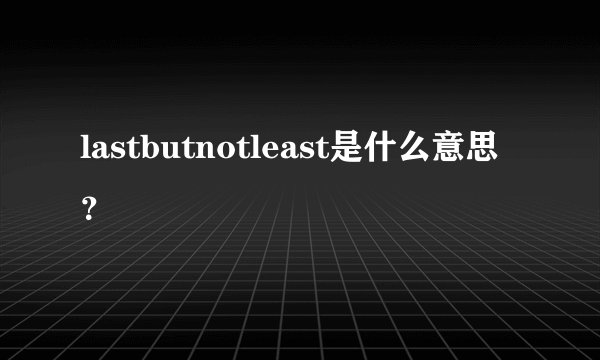 lastbutnotleast是什么意思？