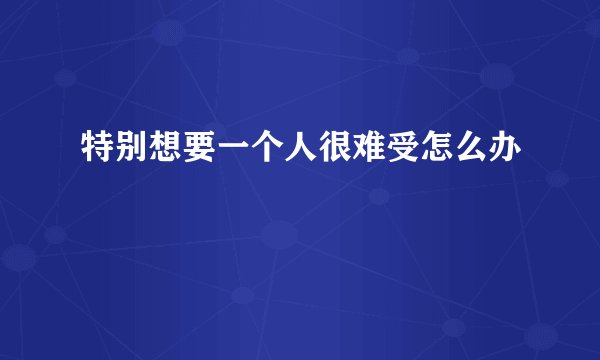 特别想要一个人很难受怎么办