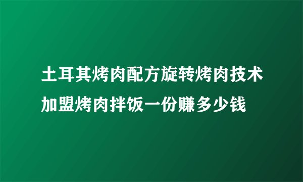 土耳其烤肉配方旋转烤肉技术加盟烤肉拌饭一份赚多少钱
