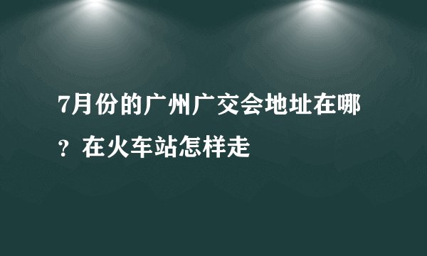 7月份的广州广交会地址在哪？在火车站怎样走
