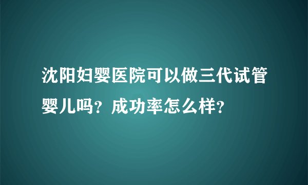 沈阳妇婴医院可以做三代试管婴儿吗？成功率怎么样？