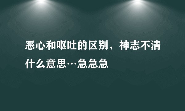 恶心和呕吐的区别，神志不清什么意思…急急急