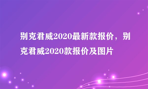别克君威2020最新款报价，别克君威2020款报价及图片