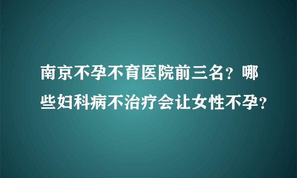 南京不孕不育医院前三名？哪些妇科病不治疗会让女性不孕？