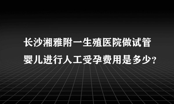 长沙湘雅附一生殖医院做试管婴儿进行人工受孕费用是多少？