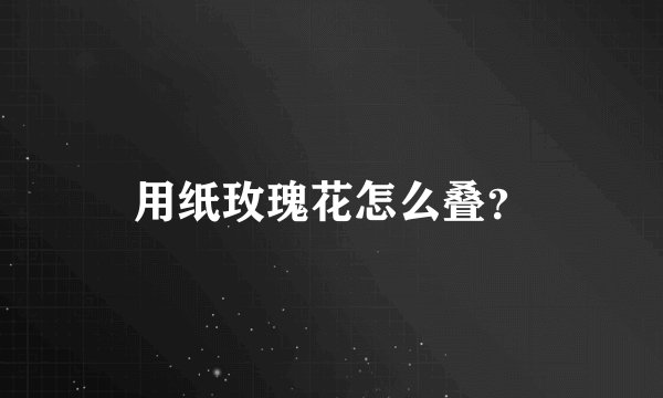 用纸玫瑰花怎么叠？