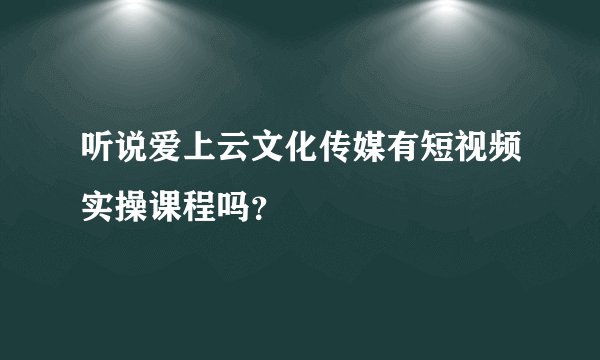 听说爱上云文化传媒有短视频实操课程吗？