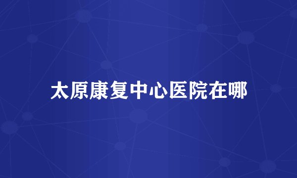 太原康复中心医院在哪