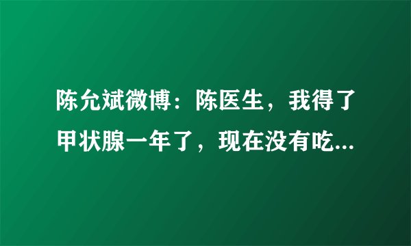 陈允斌微博：陈医生，我得了甲状腺一年了，现在没有吃药，我将我2011.5.7日的检查报告告诉你,请你帮帮我吧