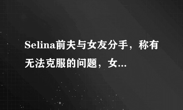 Selina前夫与女友分手，称有无法克服的问题，女方曾患癌