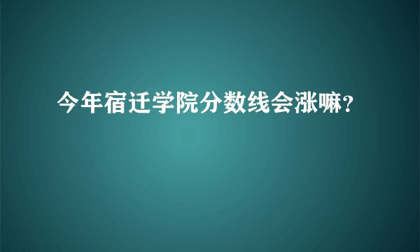 今年宿迁学院分数线会涨嘛？