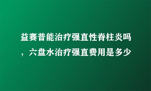 益赛普能治疗强直性脊柱炎吗，六盘水治疗强直费用是多少