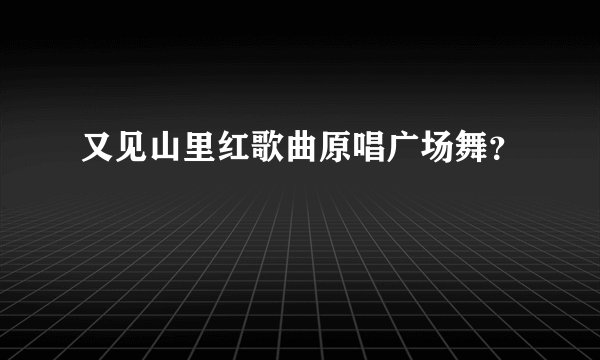 又见山里红歌曲原唱广场舞？