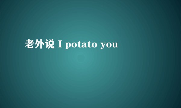 老外说 I potato you