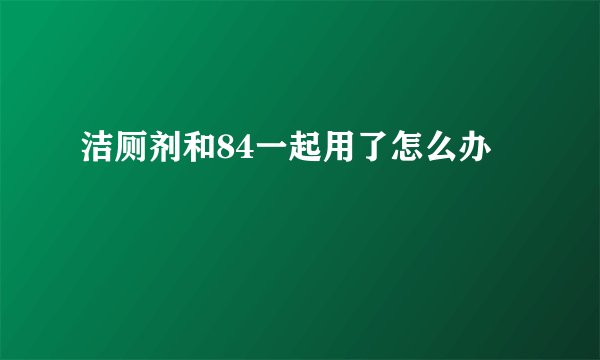 洁厕剂和84一起用了怎么办