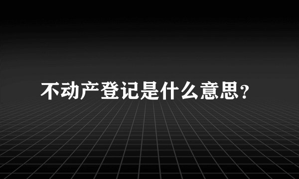 不动产登记是什么意思？
