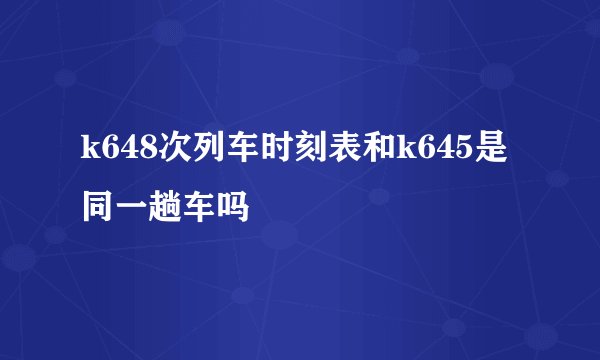 k648次列车时刻表和k645是同一趟车吗
