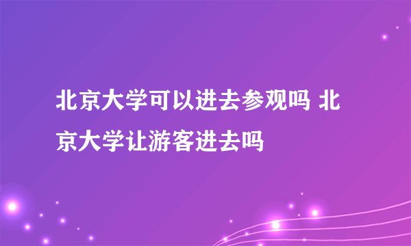 北京大学可以进去参观吗 北京大学让游客进去吗
