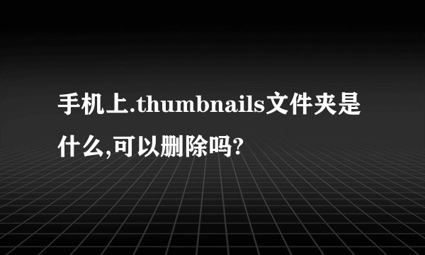 手机上.thumbnails文件夹是什么,可以删除吗?