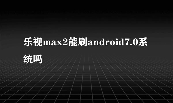 乐视max2能刷android7.0系统吗