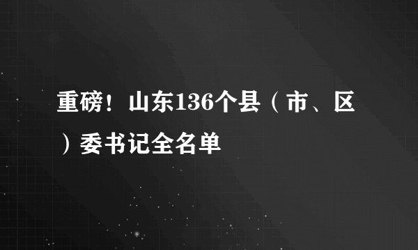 重磅！山东136个县（市、区）委书记全名单