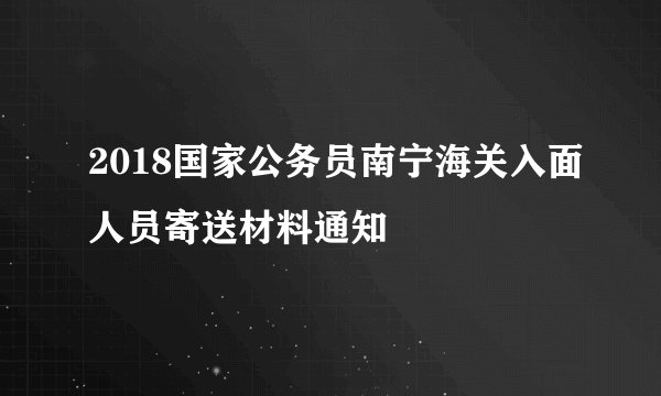 2018国家公务员南宁海关入面人员寄送材料通知