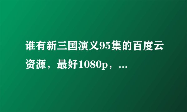 谁有新三国演义95集的百度云资源，最好1080p，720p也行的
