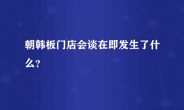 朝韩板门店会谈在即发生了什么？