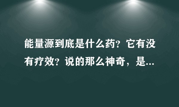 能量源到底是什么药？它有没有疗效？说的那么神奇，是不是骗人的？