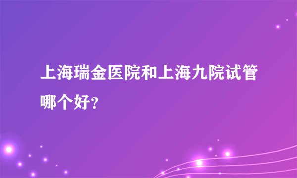 上海瑞金医院和上海九院试管哪个好？