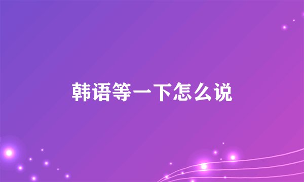 韩语等一下怎么说