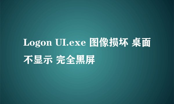 Logon UI.exe 图像损坏 桌面不显示 完全黑屏