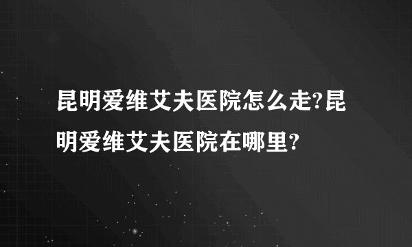 昆明爱维艾夫医院怎么走?昆明爱维艾夫医院在哪里?