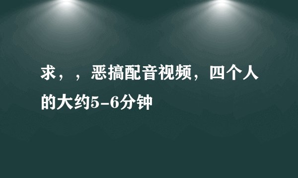 求，，恶搞配音视频，四个人的大约5-6分钟