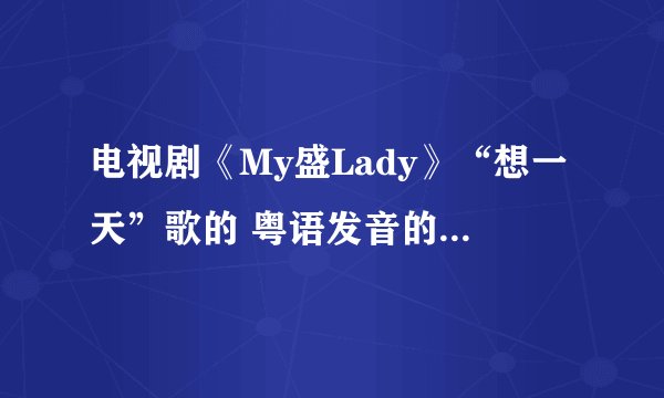 电视剧《My盛Lady》“想一天”歌的 粤语发音的汉语翻译！！我想学 好好听啊！！