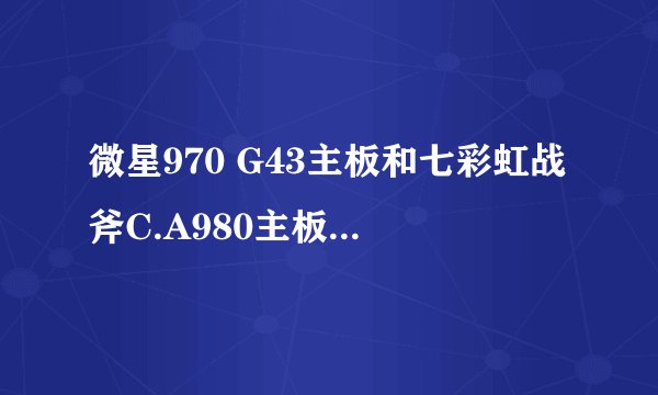 微星970 G43主板和七彩虹战斧C.A980主板哪个好些？ 专家级别的入