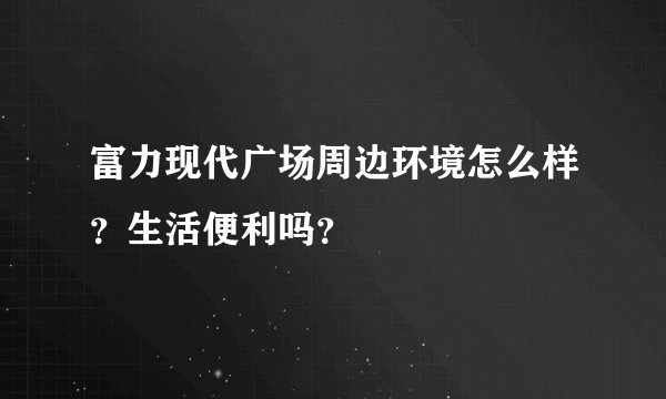 富力现代广场周边环境怎么样？生活便利吗？