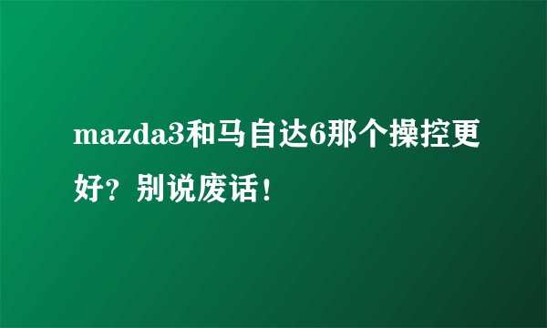 mazda3和马自达6那个操控更好？别说废话！
