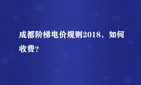 成都阶梯电价规则2018，如何收费？