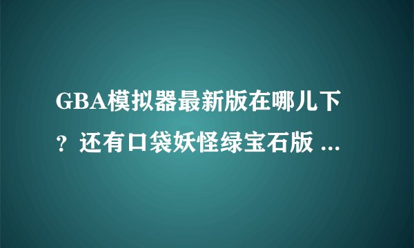 GBA模拟器最新版在哪儿下？还有口袋妖怪绿宝石版 不是叶绿版的，在哪儿下？都要最新版的，正规的。