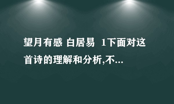 望月有感 白居易  1下面对这首诗的理解和分析,不恰当的一项是 a.前两联写在由于战乱、饥馑、家业无存.田园荒芜,家中亲人四海漂泊b.尾联是想象之语,虚实结合,表达了兄弟们同时望月产生的怀乡思亲之情c.全诗语言平实,不事雕琢,意蕴深厚,真挚动人,体现了白居易诗歌的特点d.全诗通过描写骨肉离散之苦,深刻的揭露了战乱给人民带来的深重灾难2第三联“吊影分为千里雁,辞根散作九秋蓬”是广为传颂的名句,结合诗句,简要分析其妙处