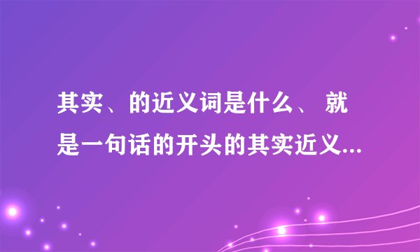 其实、的近义词是什么、 就是一句话的开头的其实近义词是什么?反义词是什么.