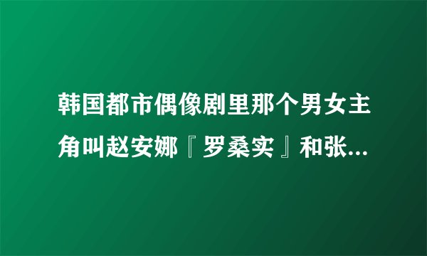 韩国都市偶像剧里那个男女主角叫赵安娜『罗桑实』和张哲秀的电视剧叫什么名字?求急解，谢谢~