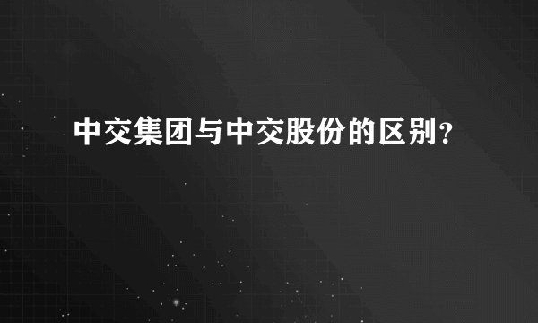 中交集团与中交股份的区别？