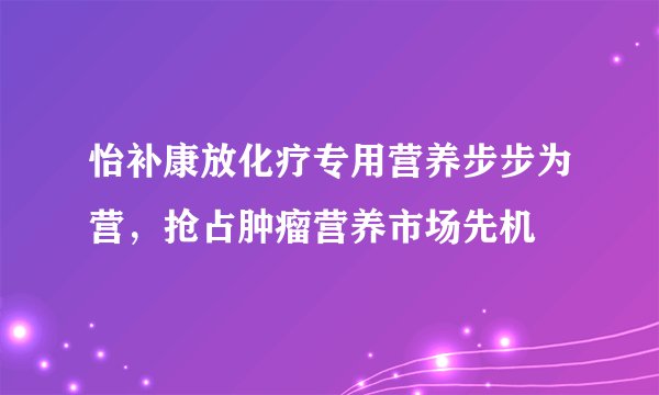 怡补康放化疗专用营养步步为营，抢占肿瘤营养市场先机