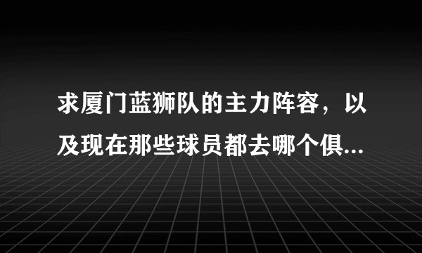 求厦门蓝狮队的主力阵容，以及现在那些球员都去哪个俱乐部踢球了。谢谢大虾