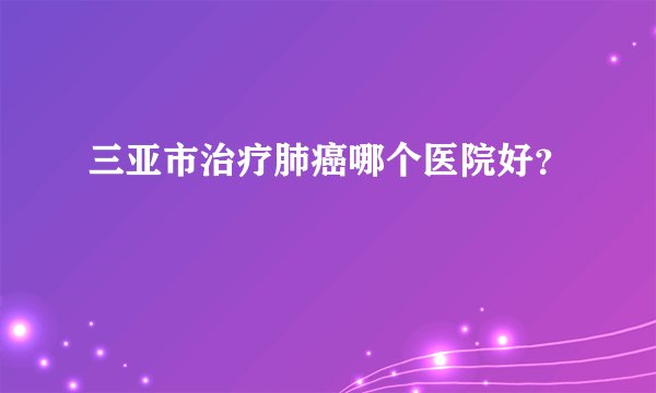 三亚市治疗肺癌哪个医院好？